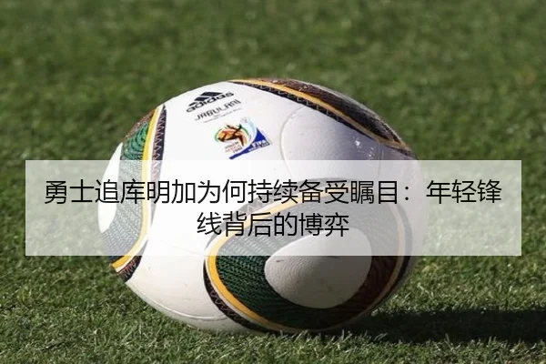 勇士追库明加为何持续备受瞩目：年轻锋线背后的博弈